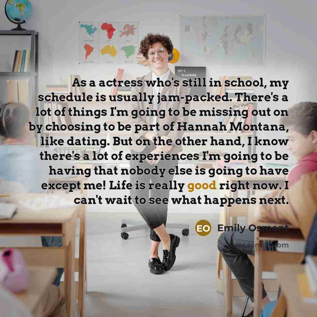 “As a actress who's still in school, my schedule is usually jam-packed. There's a lot of things I'm going to be missing out on by choosing to be part of Hannah Montana, like dating. But on the other hand, I know there's a lot of experiences I'm going to be having that nobody else is going to have…” quote by Emily Osment