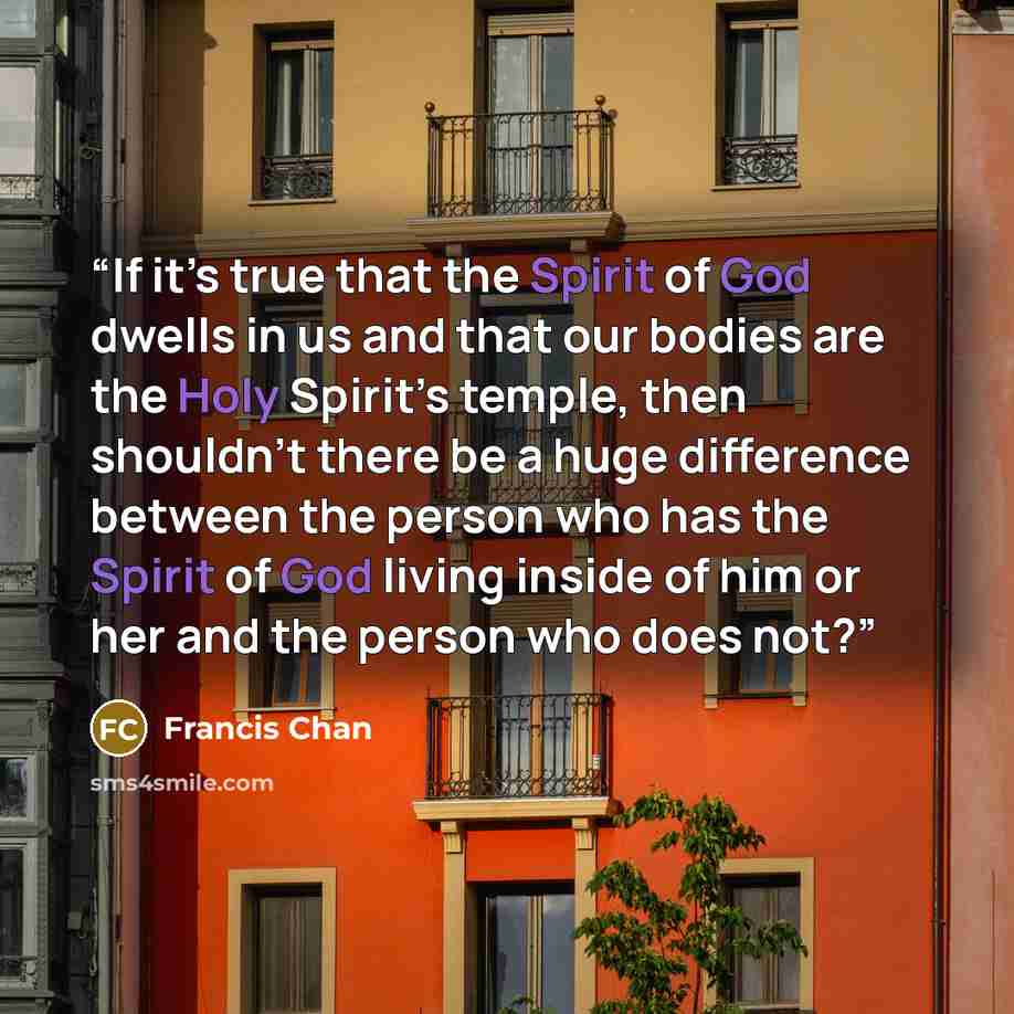 “If it’s true that the Spirit of God dwells in us and that our bodies are the Holy Spirit’s temple, then shouldn’t there be a huge difference between the person who has the Spirit of God living inside of him or her and the person who does not?” quote by Francis Chan