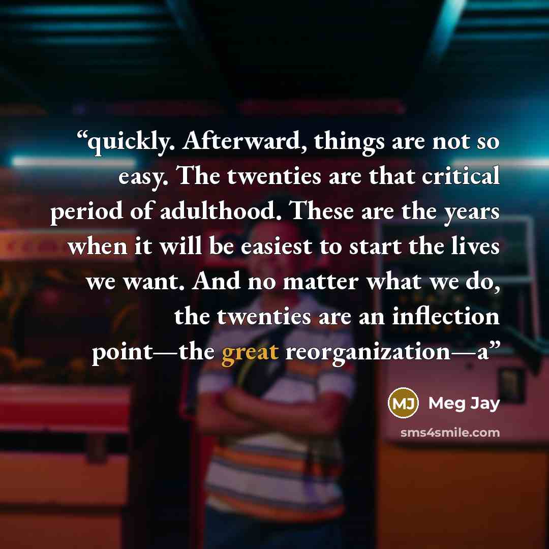 “quickly. Afterward, things are not so easy. The twenties are that critical period of adulthood. These are the years when it will be easiest to start the lives we want. And no matter what we do, the twenties are an inflection point—the great reorganization—a” quote by Meg Jay