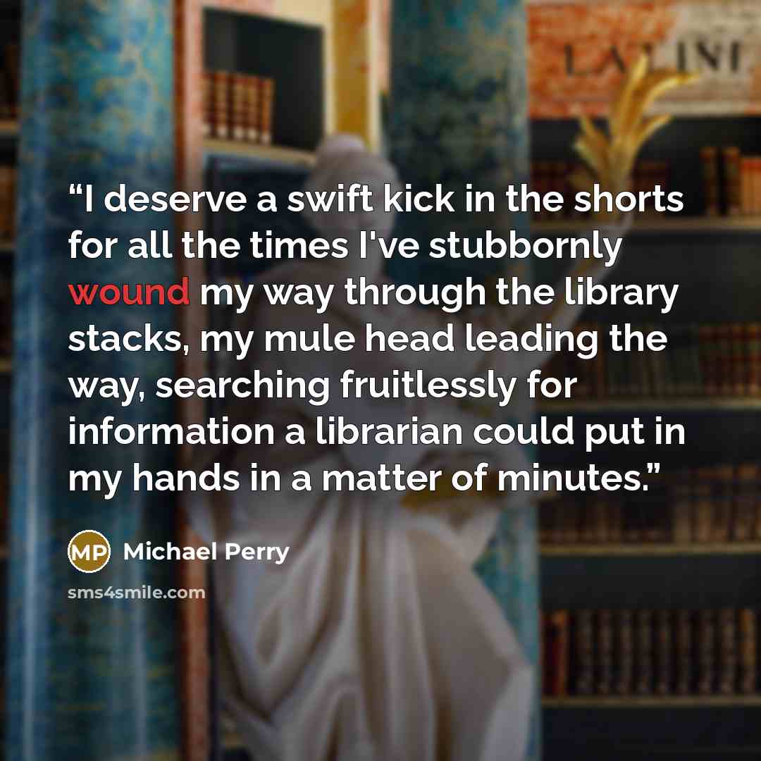 “I deserve a swift kick in the shorts for all the times I've stubbornly wound my way through the library stacks, my mule head leading the way, searching fruitlessly for information a librarian could put in my hands in a matter of minutes.” quote by Michael Perry