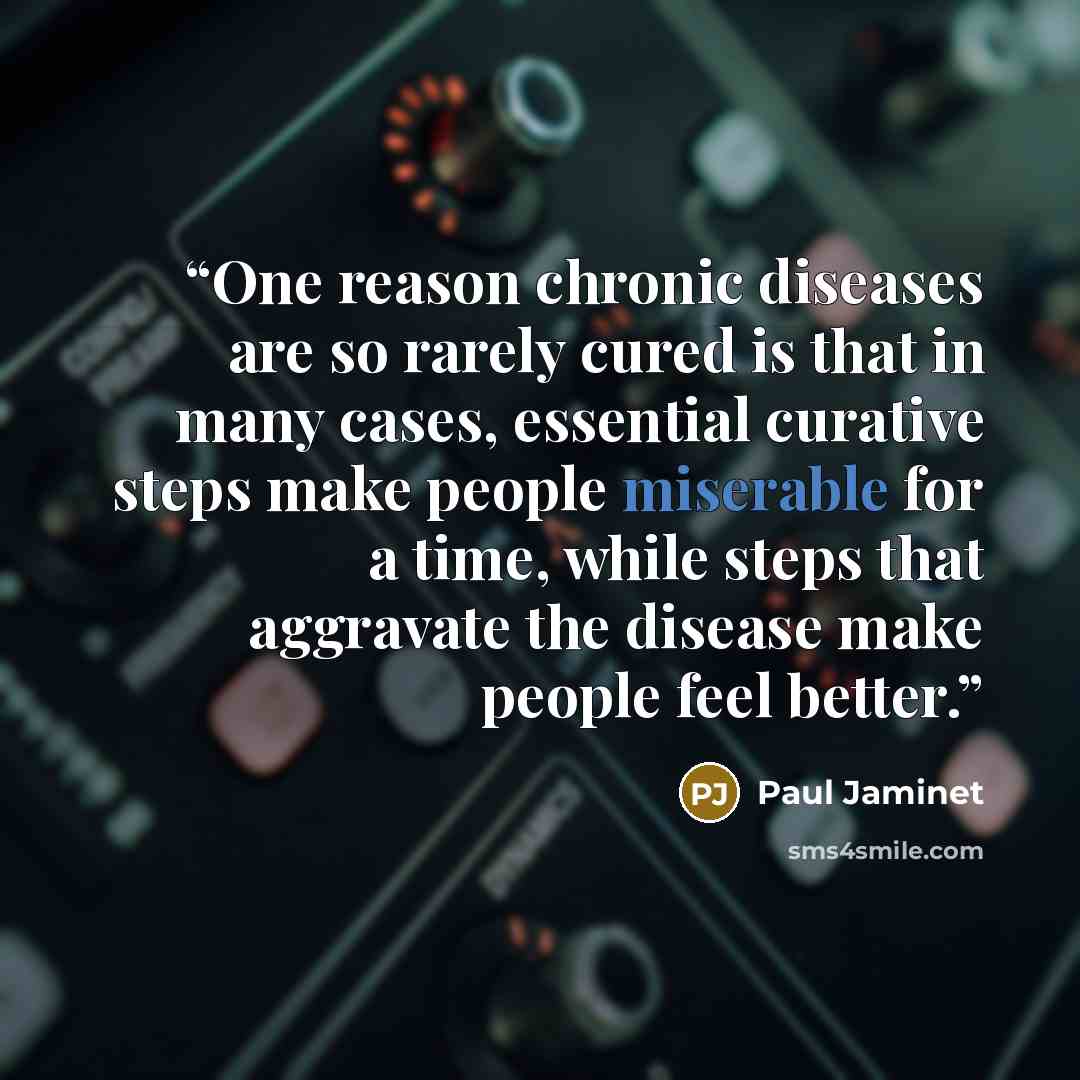 “One reason chronic diseases are so rarely cured is that in many cases, essential curative steps make people miserable for a time, while steps that aggravate the disease make people feel better.” quote by Paul Jaminet