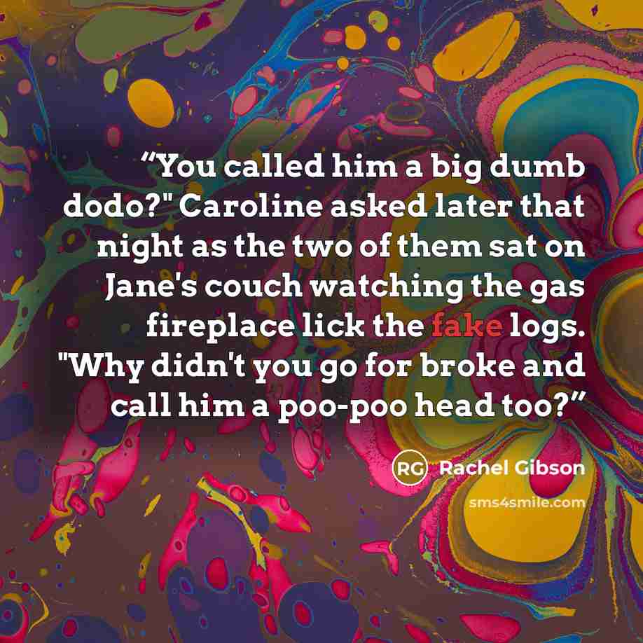 “You called him a big dumb dodo?" Caroline asked later that night as the two of them sat on Jane's couch watching the gas fireplace lick the fake logs. "Why didn't you go for broke and call him a poo-poo head too?” quote by Rachel Gibson