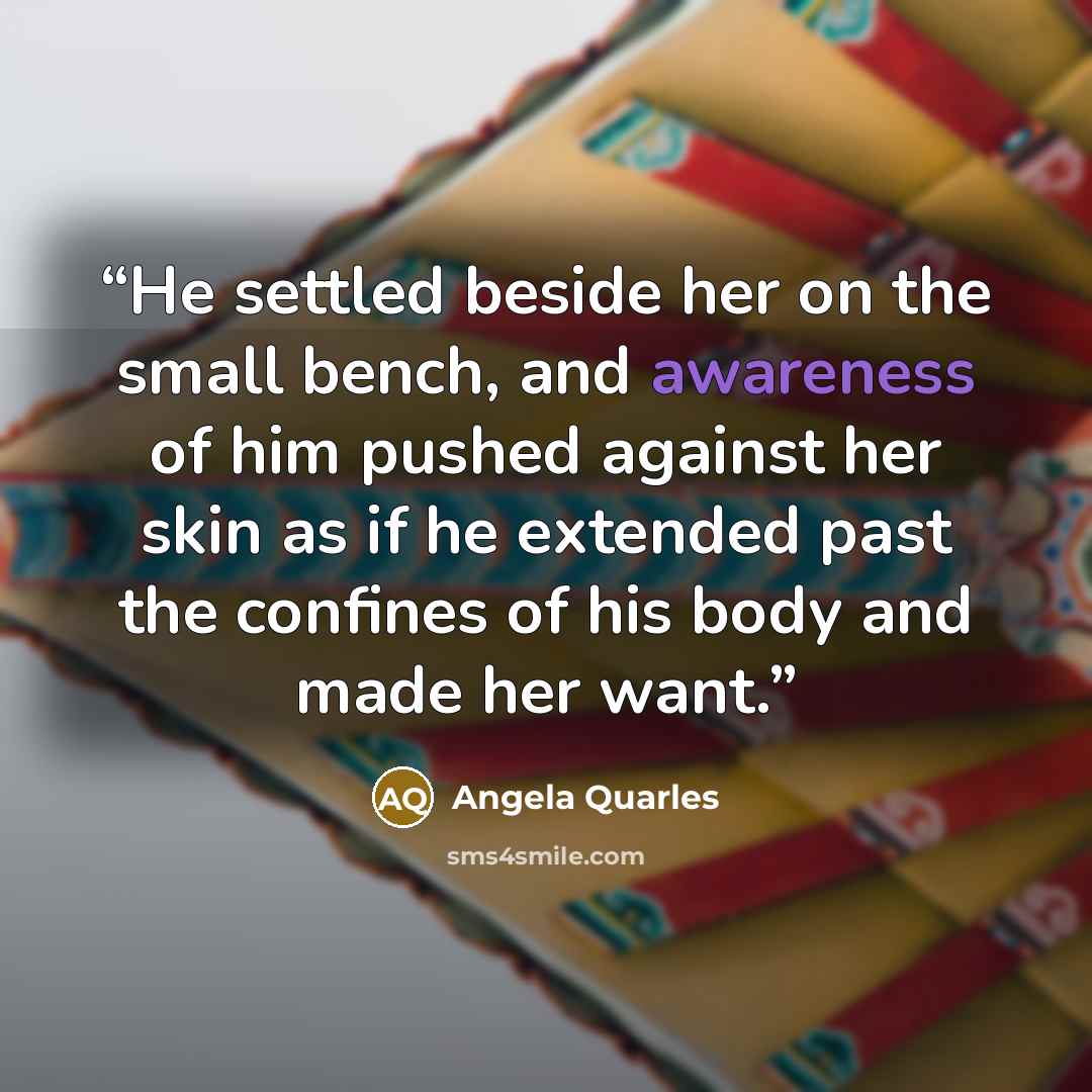 “He settled beside her on the small bench, and awareness of him pushed against her skin as if he extended past the confines of his body and made her want.” quote by Angela Quarles