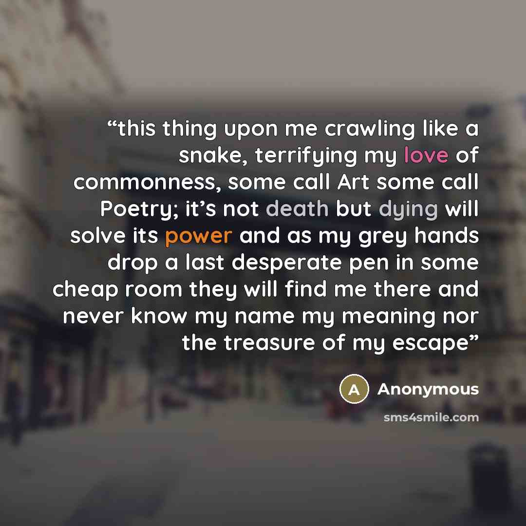 “this thing upon me crawling like a snake, terrifying my love of commonness, some call Art some call Poetry; it’s not death but dying will solve its power and as my grey hands drop a last desperate pen in some cheap room they will find me there and never know my name my meaning nor the treasure of…” quote by Anonymous