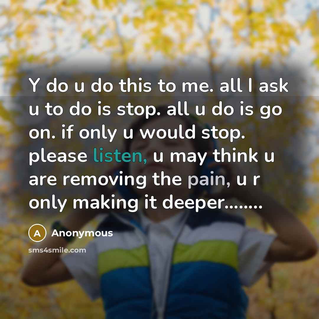 “Y do u do this to me. all I ask u to do is stop. all u do is go on. if only u would stop. please listen, u may think u are removing the pain, u r only making it deeper……..” quote by Anonymous