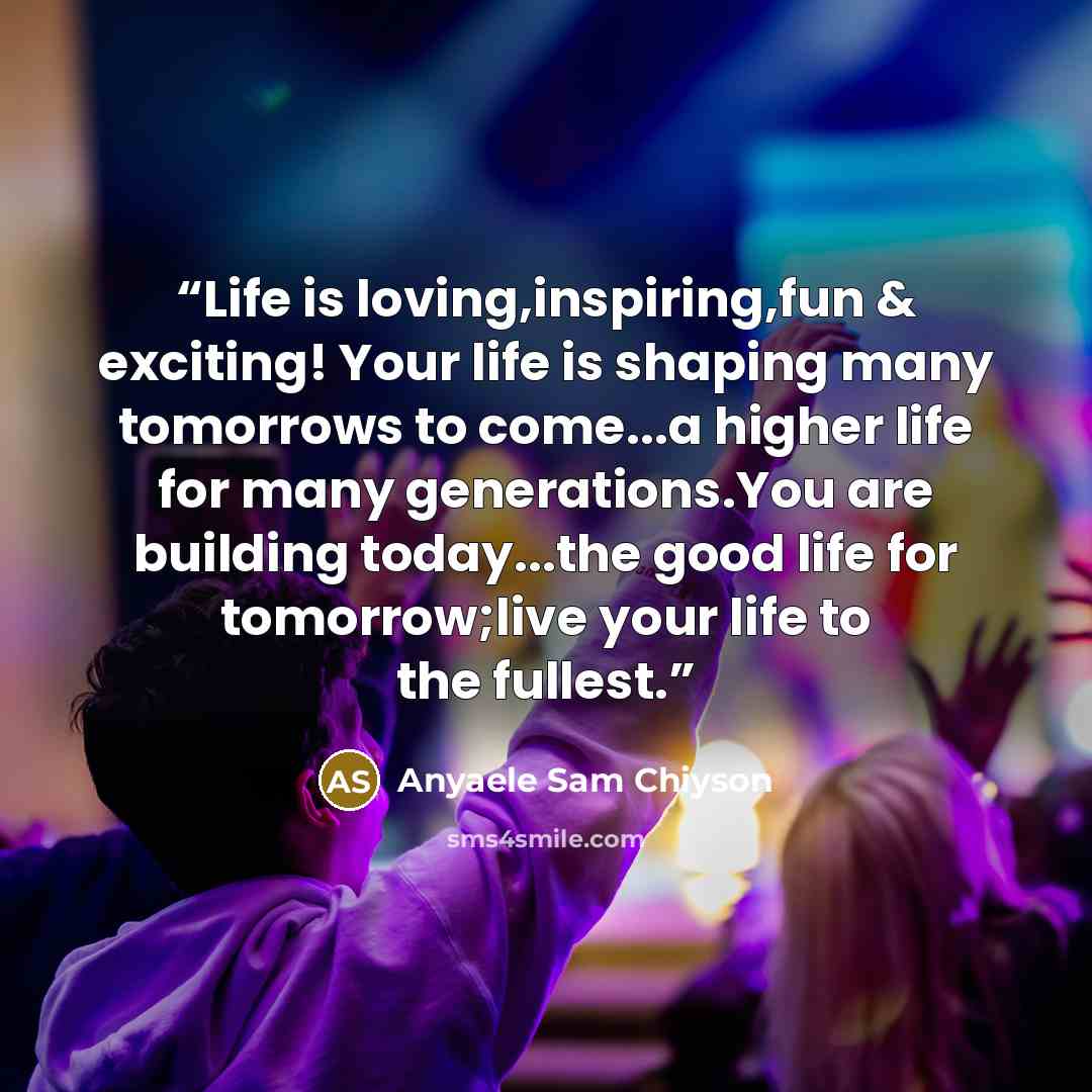 “Life is loving,inspiring,fun & exciting! Your life is shaping many tomorrows to come...a higher life for many generations.You are building today...the good life for tomorrow;live your life to the fullest.” quote by Anyaele Sam Chiyson