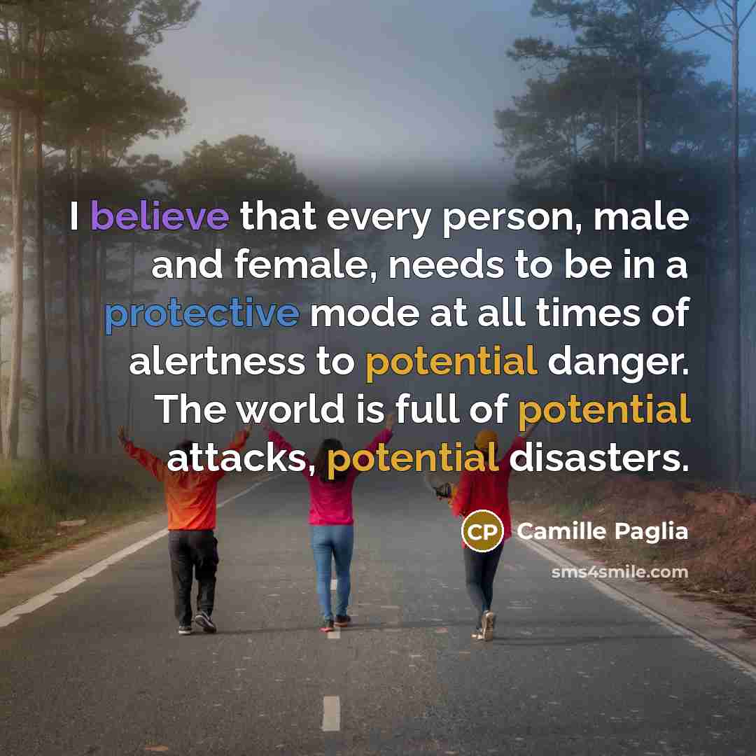 “I believe that every person, male and female, needs to be in a protective mode at all times of alertness to potential danger. The world is full of potential attacks, potential disasters.” quote by Camille Paglia