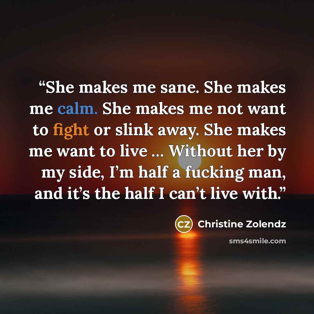 “She makes me sane. She makes me calm. She makes me not want to fight or slink away. She makes me want to live … Without her by my side, I’m half a fucking man, and it’s the half I can’t live with.” quote by Christine Zolendz