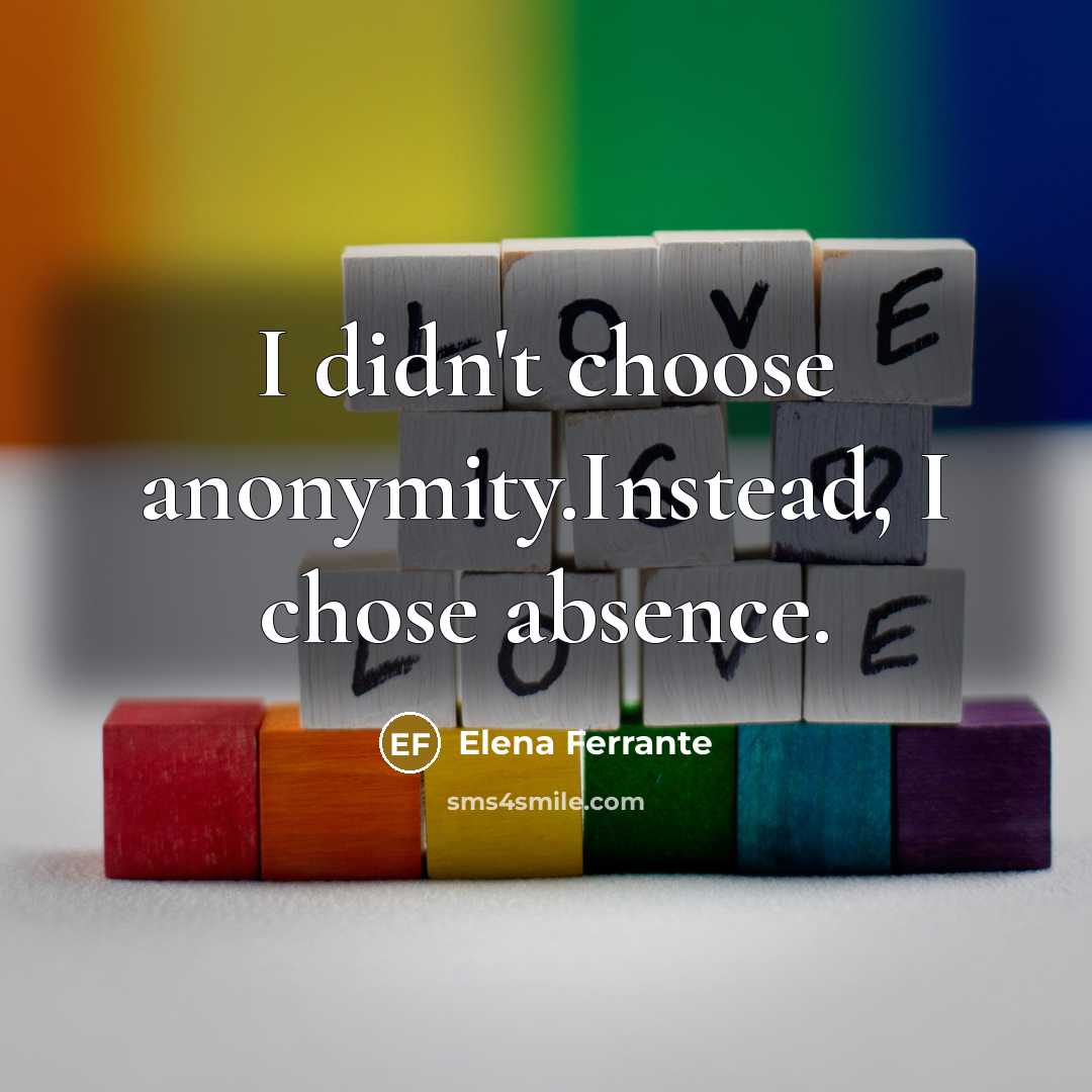 “I didn't choose anonymity.Instead, I chose absence.…” quote by Elena Ferrante