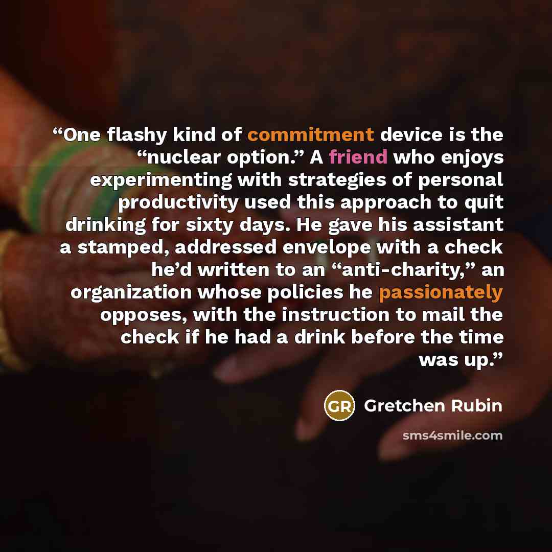 “One flashy kind of commitment device is the “nuclear option.” A friend who enjoys experimenting with strategies of personal productivity used this approach to quit drinking for sixty days. He gave his assistant a stamped, addressed envelope with a check he’d written to an “anti-charity,” an…” quote by Gretchen Rubin