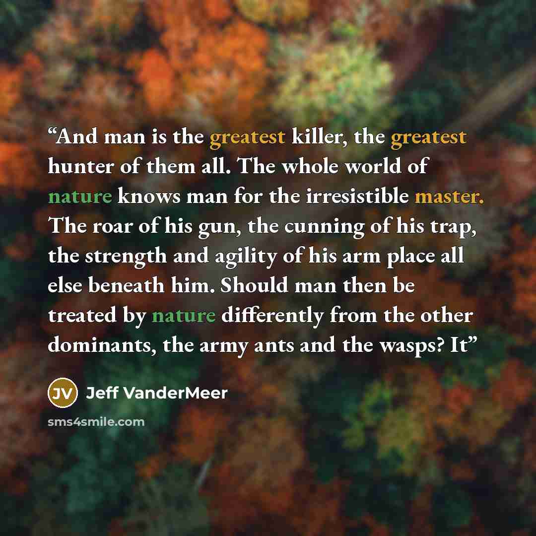 “And man is the greatest killer, the greatest hunter of them all. The whole world of nature knows man for the irresistible master. The roar of his gun, the cunning of his trap, the strength and agility of his arm place all else beneath him. Should man then be treated by nature differently from the…” quote by Jeff VanderMeer