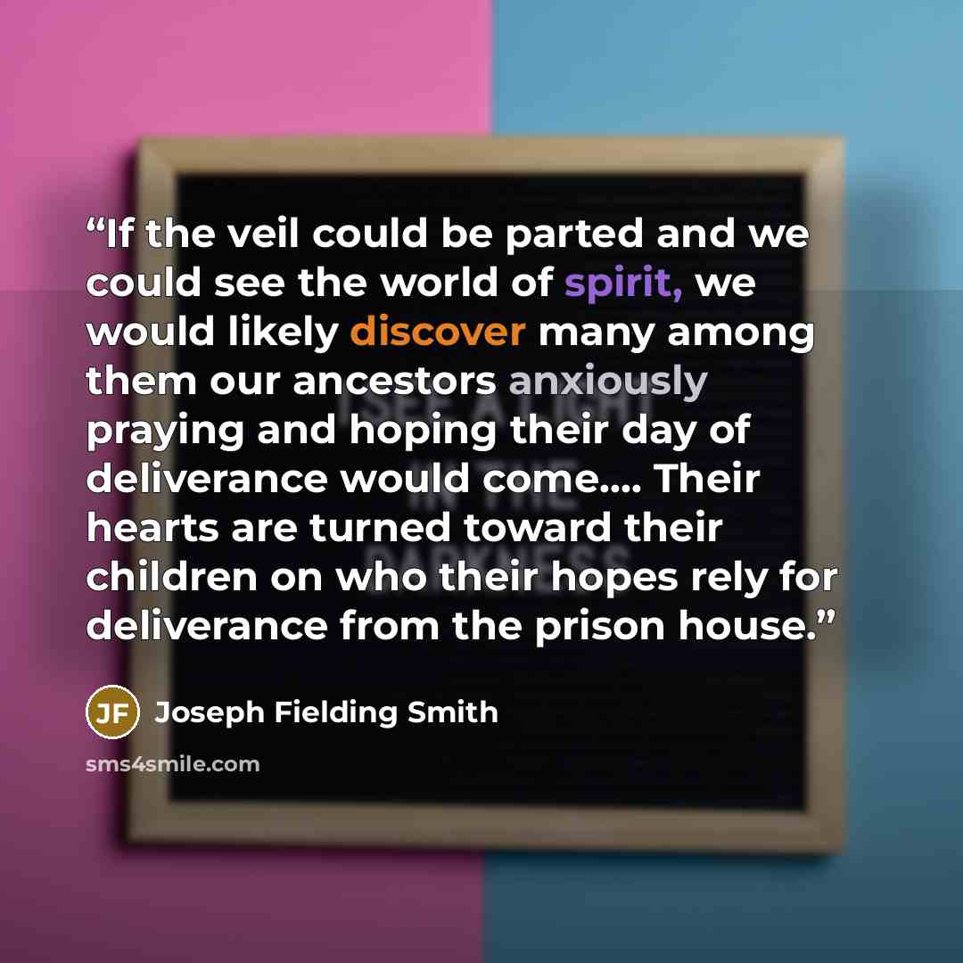 “If the veil could be parted and we could see the world of spirit, we would likely discover many among them our ancestors anxiously praying and hoping their day of deliverance would come…. Their hearts are turned toward their children on who their hopes rely for deliverance from the prison house.” quote by Joseph Fielding Smith