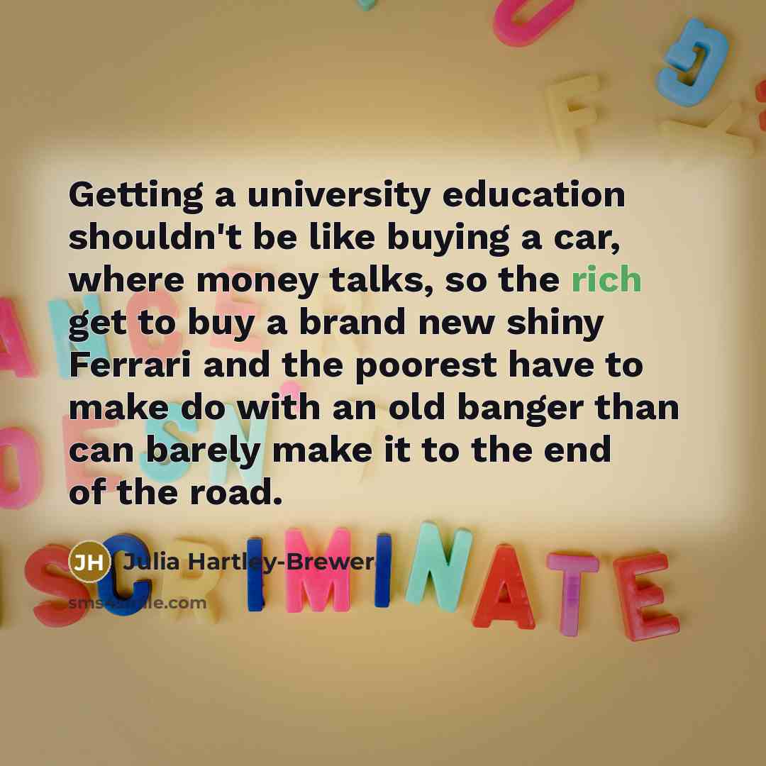 “Getting a university education shouldn't be like buying a car, where money talks, so the rich get to buy a brand new shiny Ferrari and the poorest have to make do with an old banger than can barely make it to the end of the road.” quote by Julia Hartley-Brewer