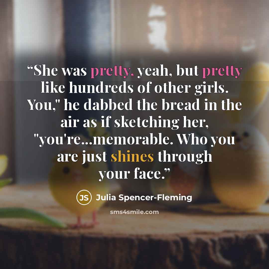 “She was pretty, yeah, but pretty like hundreds of other girls. You," he dabbed the bread in the air as if sketching her, "you're...memorable. Who you are just shines through your face.” quote by Julia Spencer-Fleming