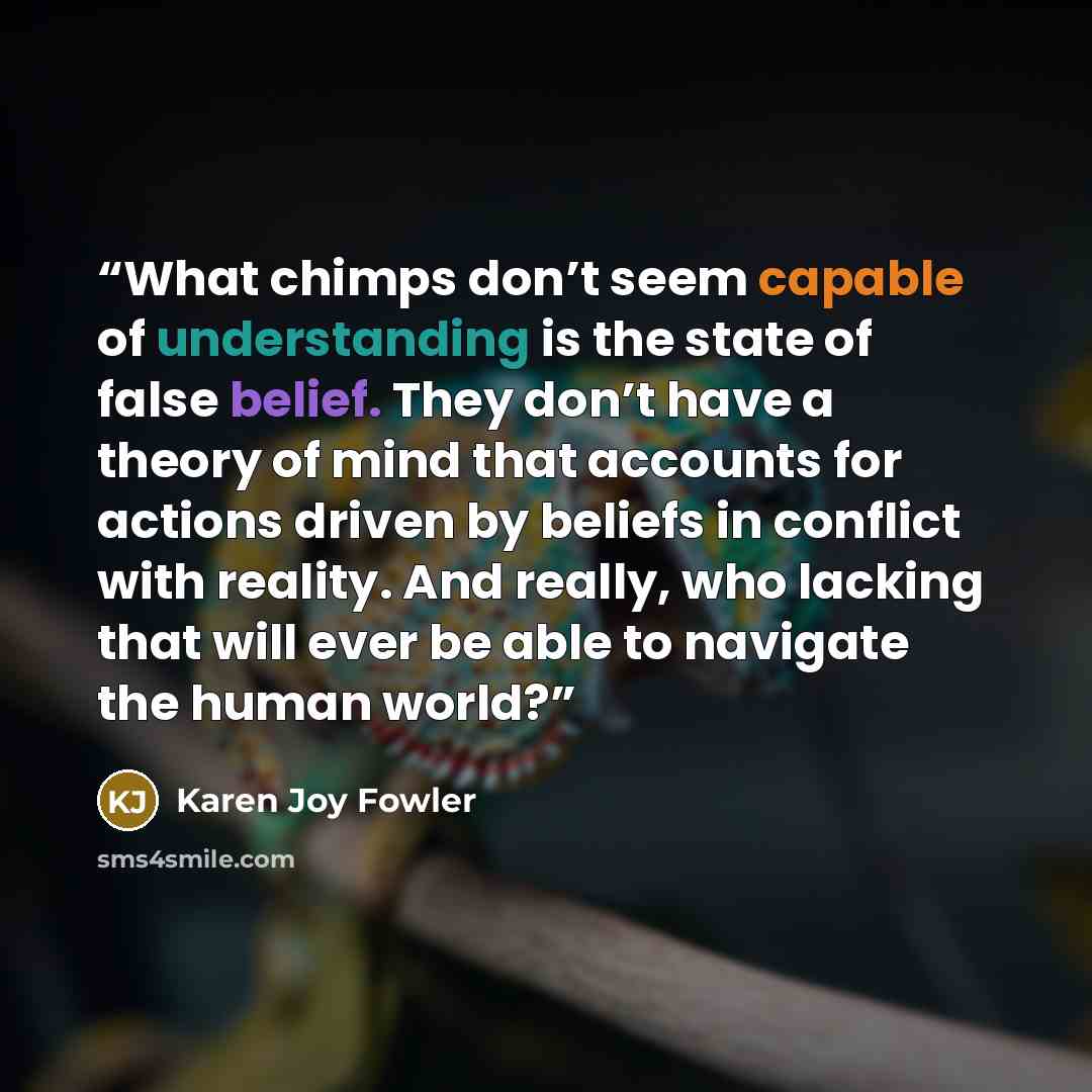 “What chimps don’t seem capable of understanding is the state of false belief. They don’t have a theory of mind that accounts for actions driven by beliefs in conflict with reality. And really, who lacking that will ever be able to navigate the human world?” quote by Karen Joy Fowler