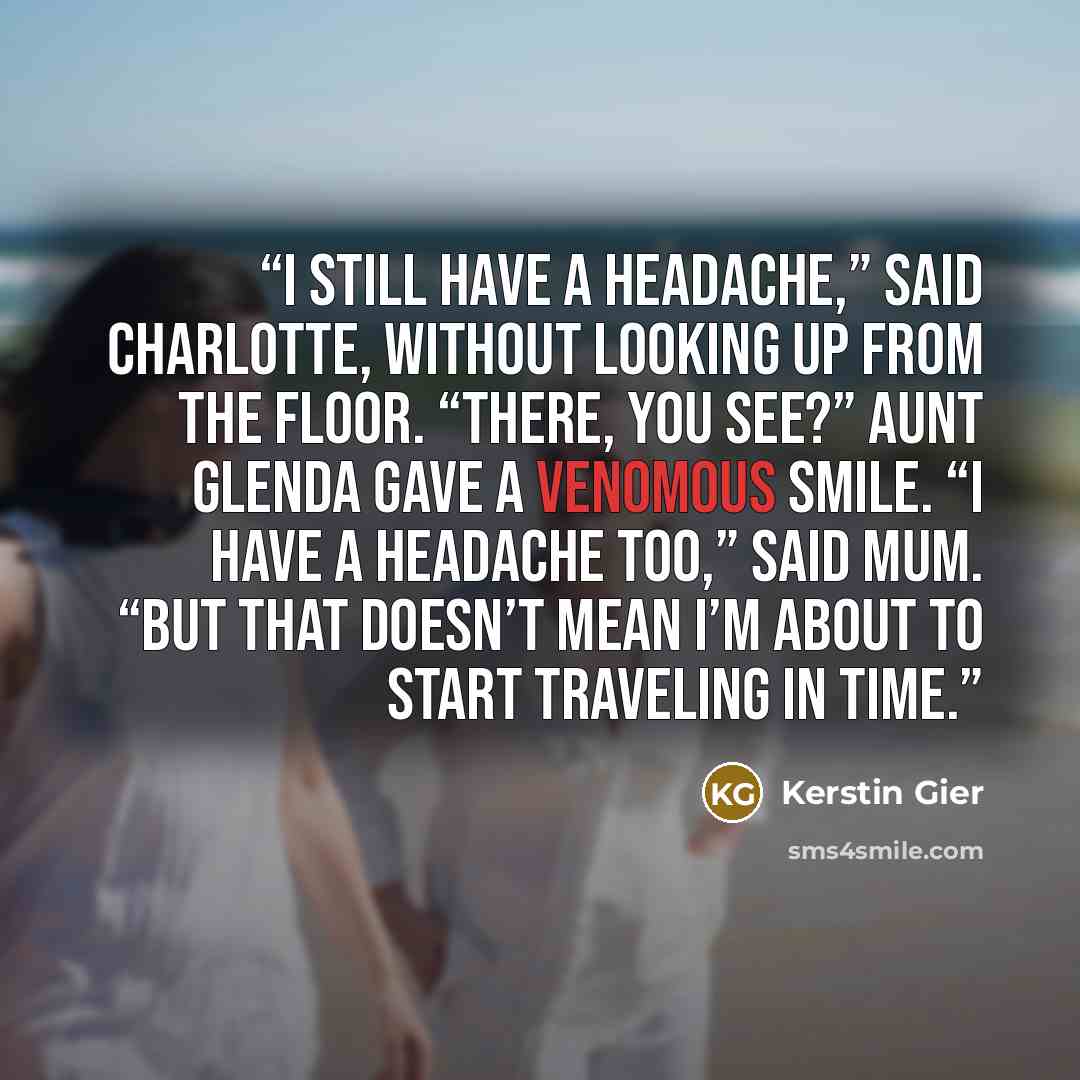 “I still have a headache,” said Charlotte, without looking up from the floor. “There, you see?” Aunt Glenda gave a venomous smile. “I have a headache too,” said Mum. “But that doesn’t mean I’m about to start traveling in time.” quote by Kerstin Gier