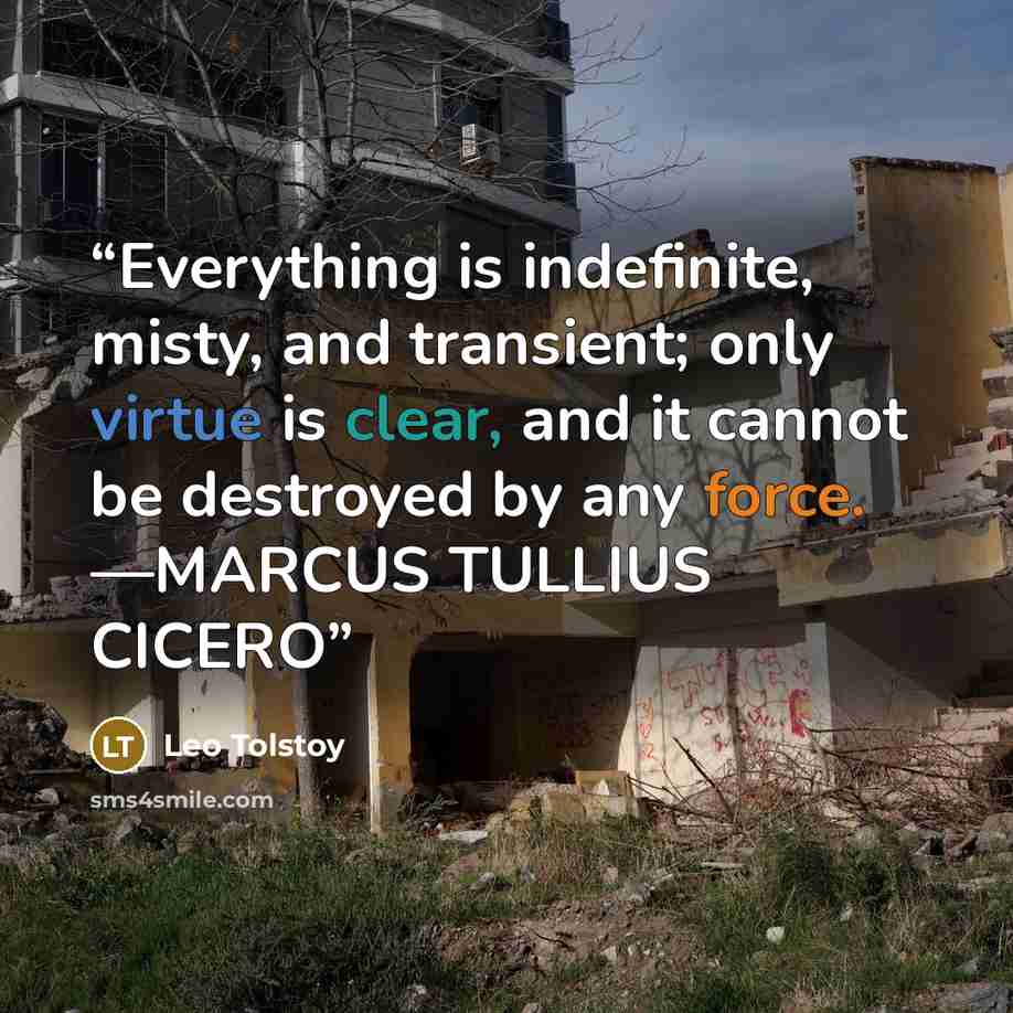 “Everything is indefinite, misty, and transient; only virtue is clear, and it cannot be destroyed by any force. —MARCUS TULLIUS CICERO” quote by Leo Tolstoy