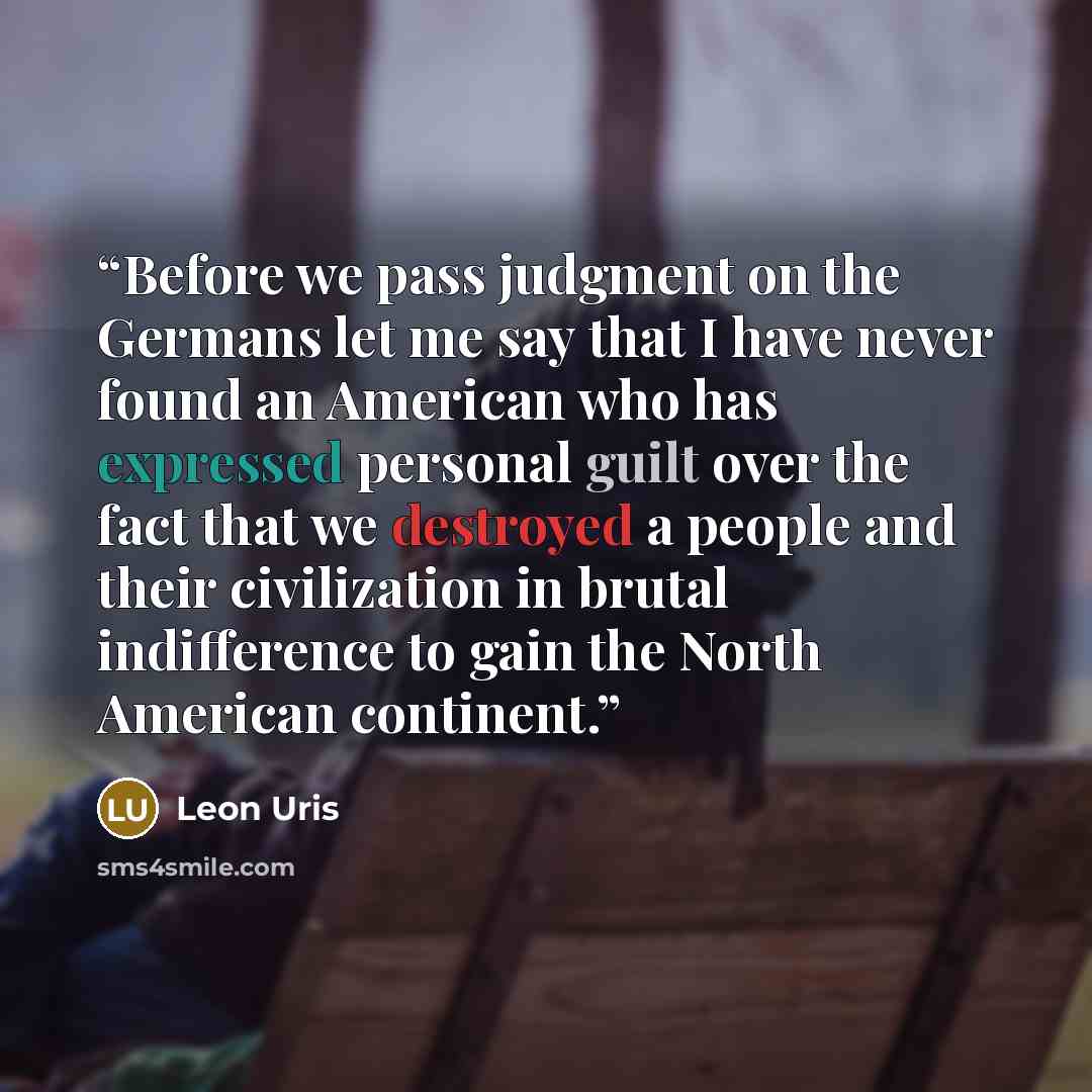 “Before we pass judgment on the Germans let me say that I have never found an American who has expressed personal guilt over the fact that we destroyed a people and their civilization in brutal indifference to gain the North American continent.” quote by Leon Uris