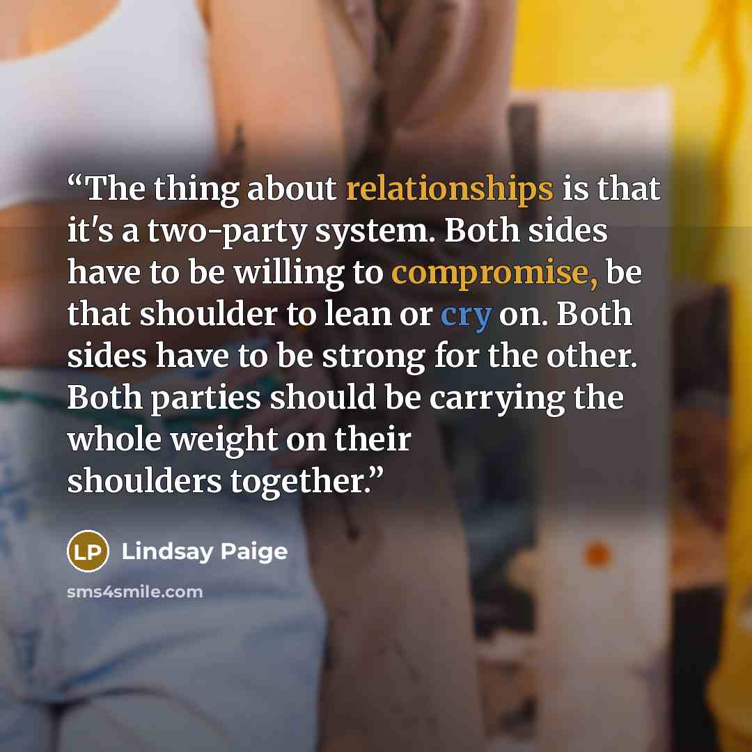 “The thing about relationships is that it's a two-party system. Both sides have to be willing to compromise, be that shoulder to lean or cry on. Both sides have to be strong for the other. Both parties should be carrying the whole weight on their shoulders together.” quote by Lindsay Paige