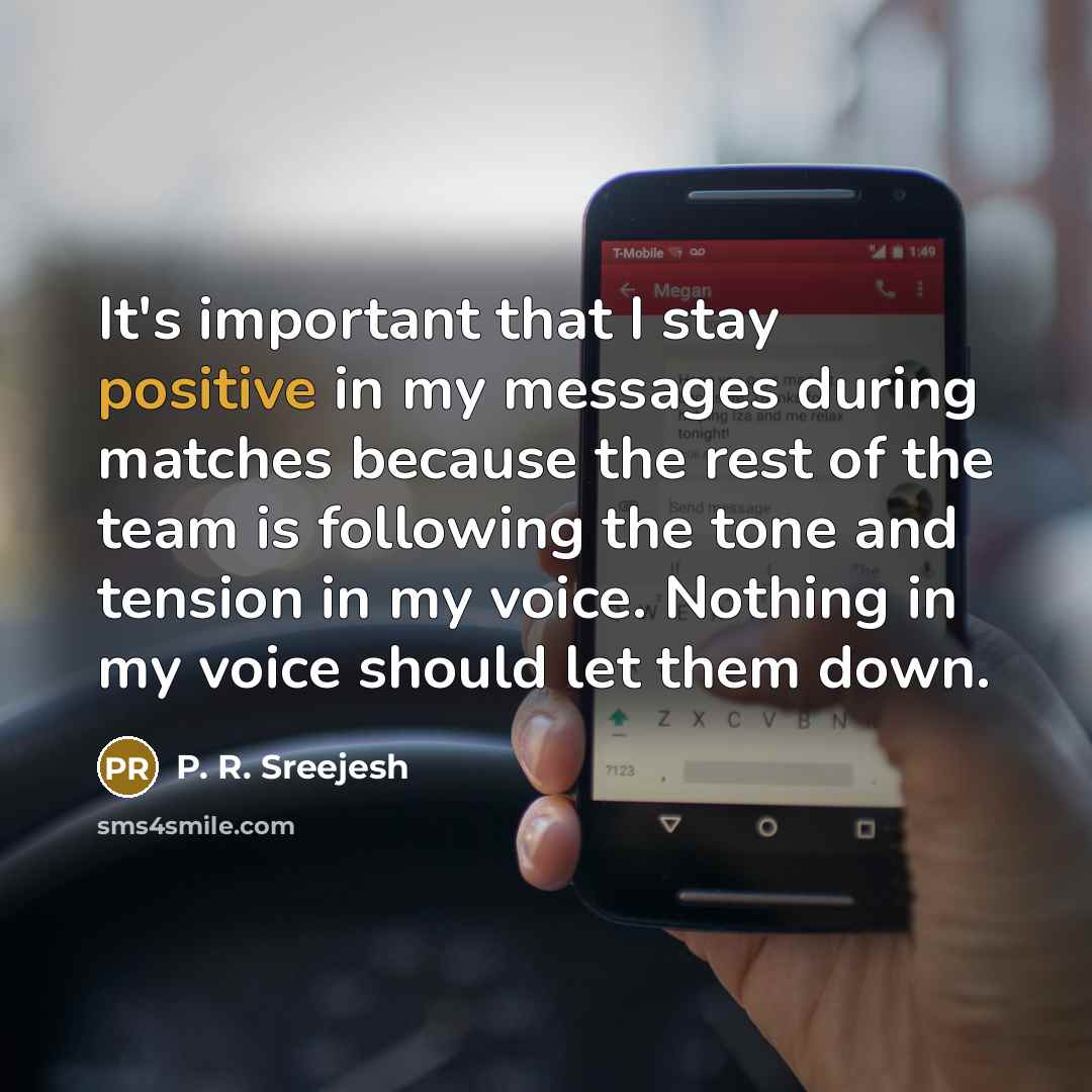 “It's important that I stay positive in my messages during matches because the rest of the team is following the tone and tension in my voice. Nothing in my voice should let them down.” quote by P. R. Sreejesh
