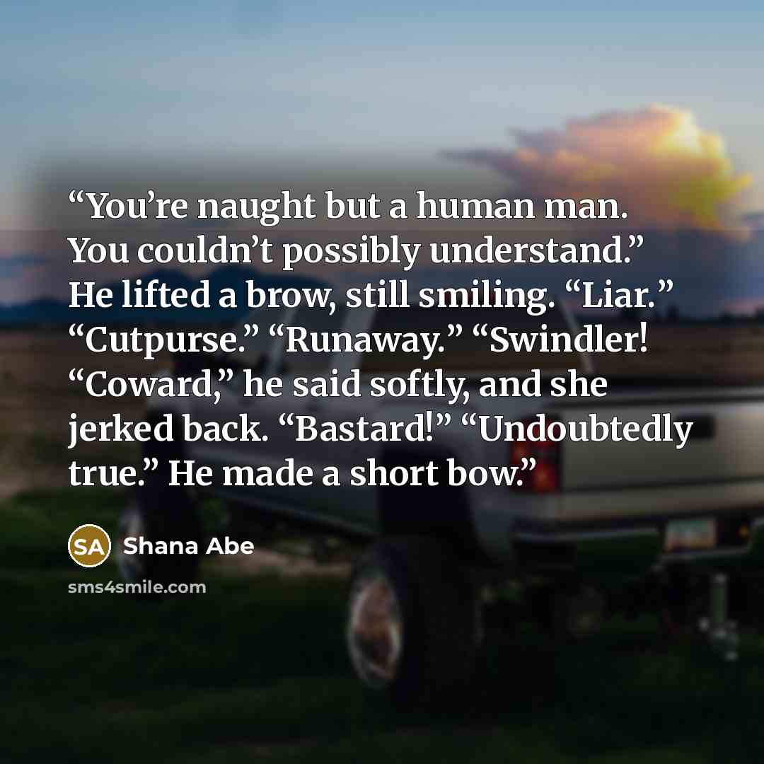 “You’re naught but a human man. You couldn’t possibly understand.” He lifted a brow, still smiling. “Liar.” “Cutpurse.” “Runaway.” “Swindler! “Coward,” he said softly, and she jerked back. “Bastard!” “Undoubtedly true.” He made a short bow.” quote by Shana Abe
