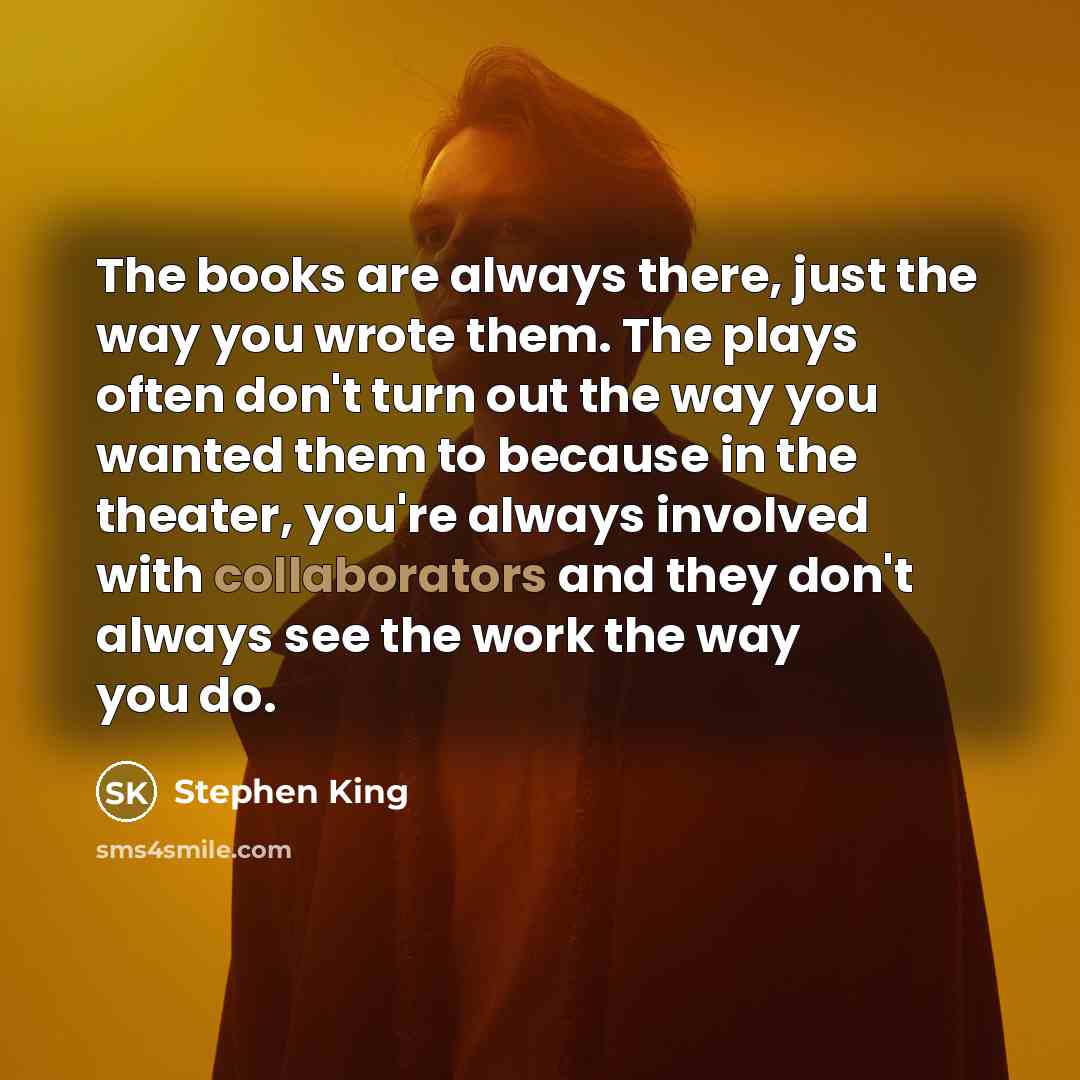 “The books are always there, just the way you wrote them. The plays often don't turn out the way you wanted them to because in the theater, you're always involved with collaborators and they don't always see the work the way you do.” quote by Stephen King