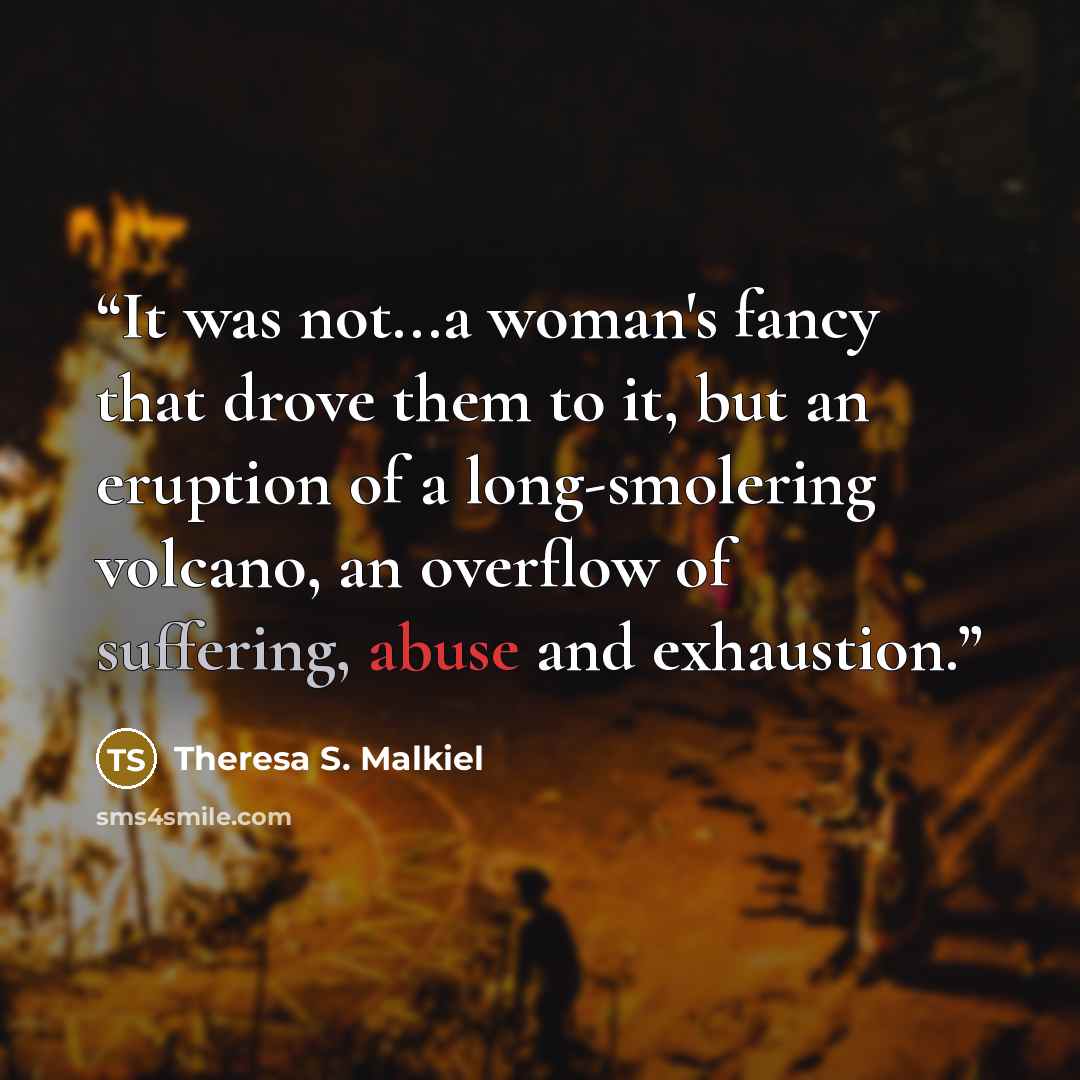 “It was not...a woman's fancy that drove them to it, but an eruption of a long-smolering volcano, an overflow of suffering, abuse and exhaustion.” quote by Theresa S. Malkiel