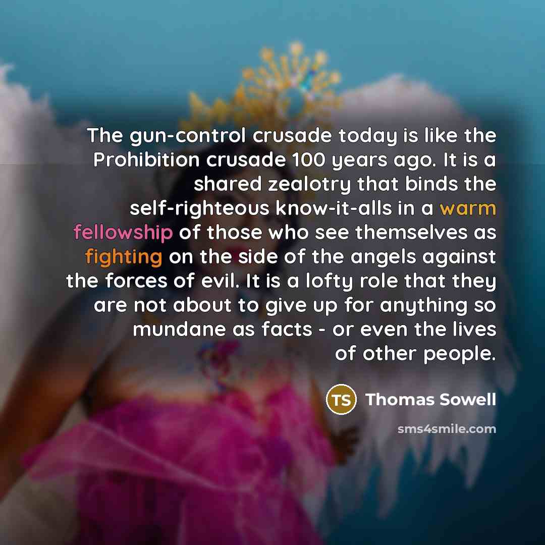 “The gun-control crusade today is like the Prohibition crusade 100 years ago. It is a shared zealotry that binds the self-righteous know-it-alls in a warm fellowship of those who see themselves as fighting on the side of the angels against the forces of evil. It is a lofty role that they are not…” quote by Thomas Sowell