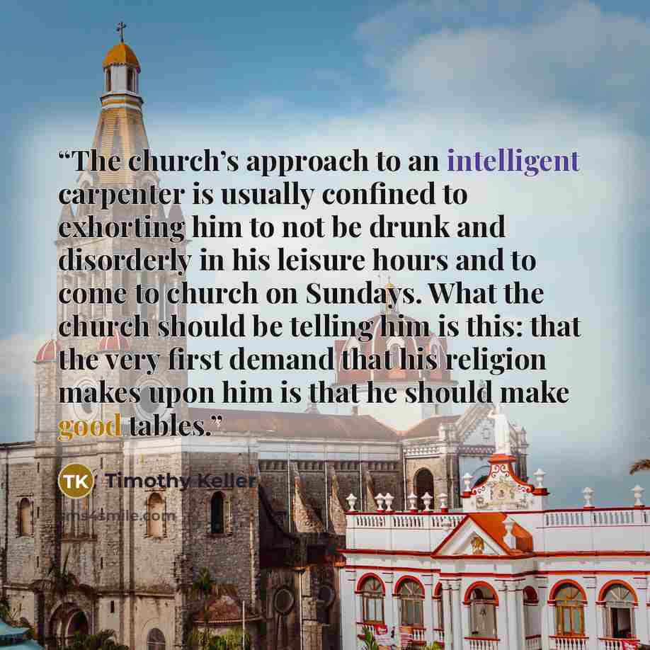 “The church’s approach to an intelligent carpenter is usually confined to exhorting him to not be drunk and disorderly in his leisure hours and to come to church on Sundays. What the church should be telling him is this: that the very first demand that his religion makes upon him is that he should…” quote by Timothy Keller