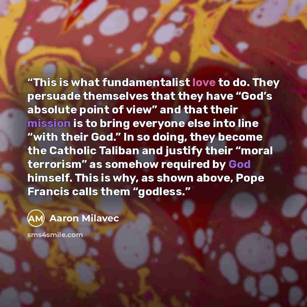 “This is what fundamentalist love to do. They persuade themselves that they have “God’s absolute point of view” and that their mission is to bring everyone else into line “with their God.” In so doing, they become the Catholic Taliban and justify their “moral terrorism” as somehow required by God…” quote by Aaron Milavec
