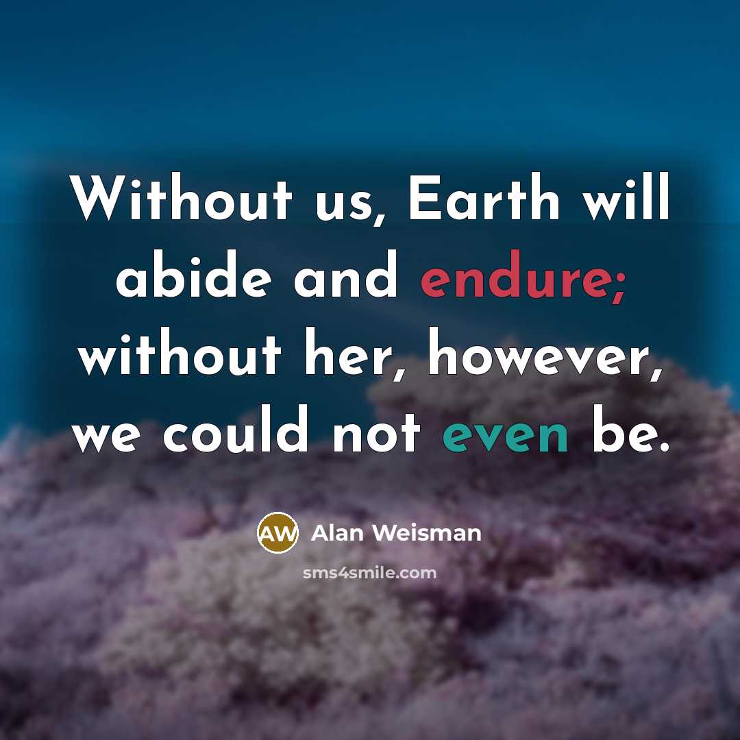“Without us, Earth will abide and endure; without her, however, we could not even be.” quote by Alan Weisman