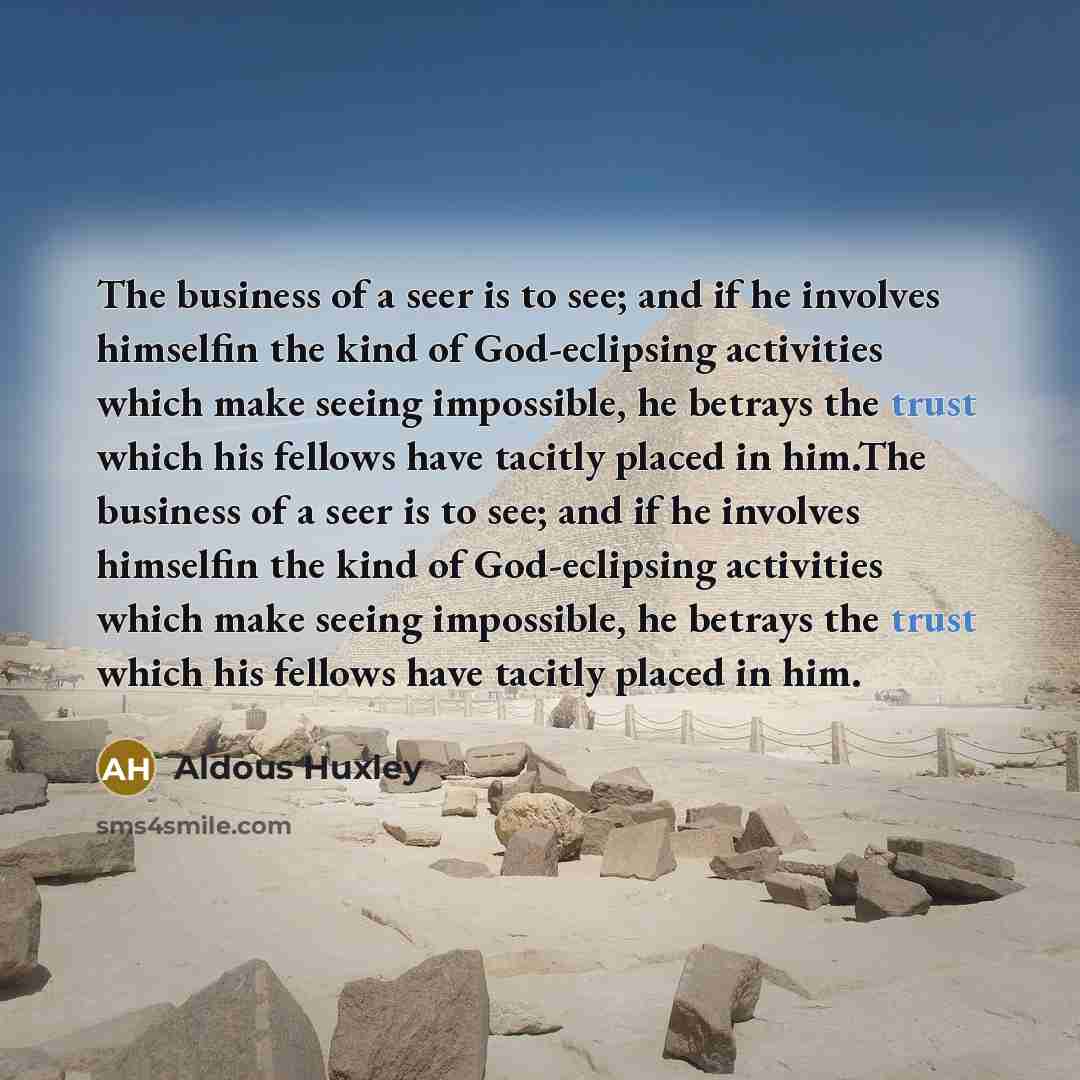“The business of a seer is to see; and if he involves himselfin the kind of God-eclipsing activities which make seeing impossible, he betrays the trust which his fellows have tacitly placed in him.The business of a seer is to see; and if he involves himselfin the kind of God-eclipsing activities…” quote by Aldous Huxley