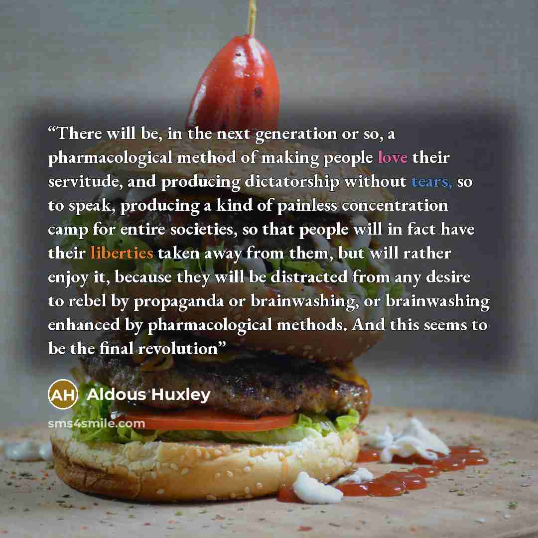 “There will be, in the next generation or so, a pharmacological method of making people love their servitude, and producing dictatorship without tears, so to speak, producing a kind of painless concentration camp for entire societies, so that people will in fact have their liberties taken away from…” quote by Aldous Huxley