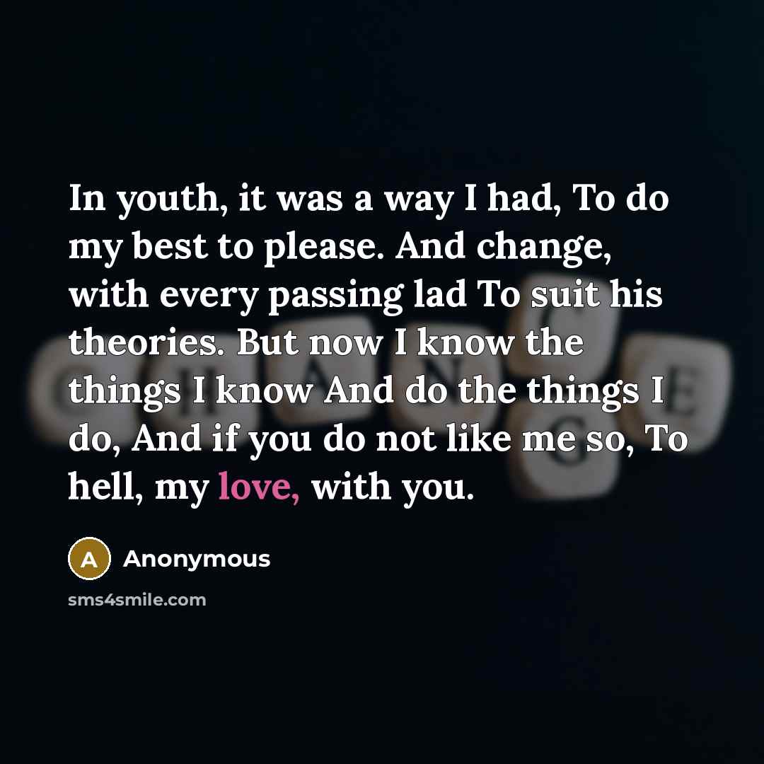 “In youth, it was a way I had, To do my best to please. And change, with every passing lad To suit his theories. But now I know the things I know And do the things I do, And if you do not like me so, To hell, my love, with you.” quote by Anonymous