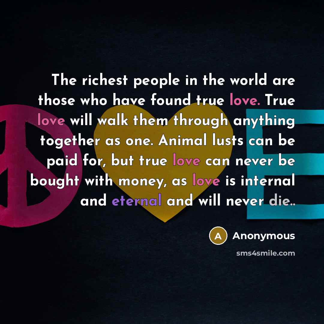 “The richest people in the world are those who have found true love. True love will walk them through anything together as one. Animal lusts can be paid for, but true love can never be bought with money, as love is internal and eternal and will never die..” quote by Anonymous