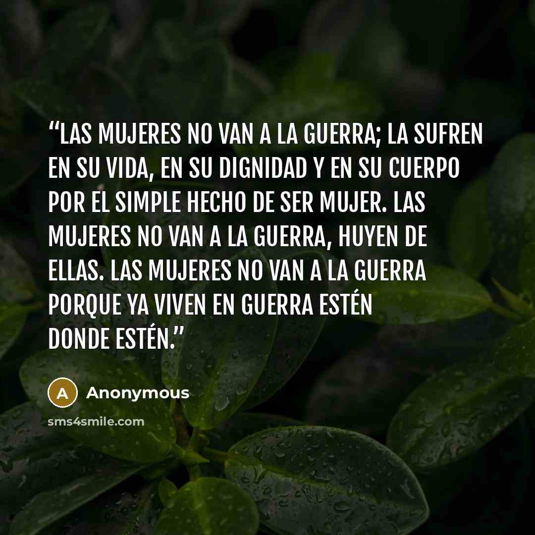 “Las mujeres no van a la guerra; la sufren en su vida, en su dignidad y en su cuerpo por el simple hecho de ser mujer. Las mujeres no van a la guerra, huyen de ellas. Las mujeres no van a la guerra porque ya viven en guerra estén donde estén.” quote by Anonymous