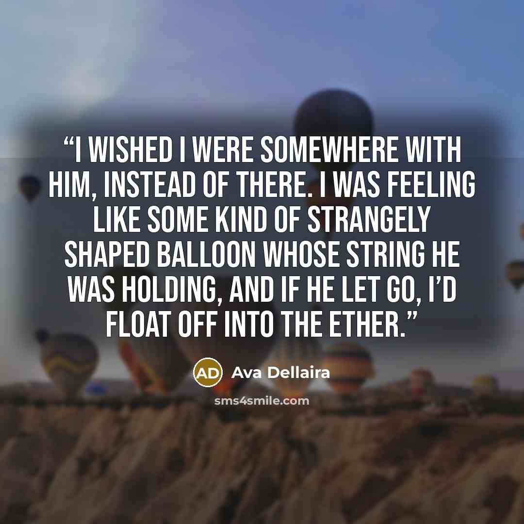 “I wished I were somewhere with him, instead of there. I was feeling like some kind of strangely shaped balloon whose string he was holding, and if he let go, I’d float off into the ether.” quote by Ava Dellaira