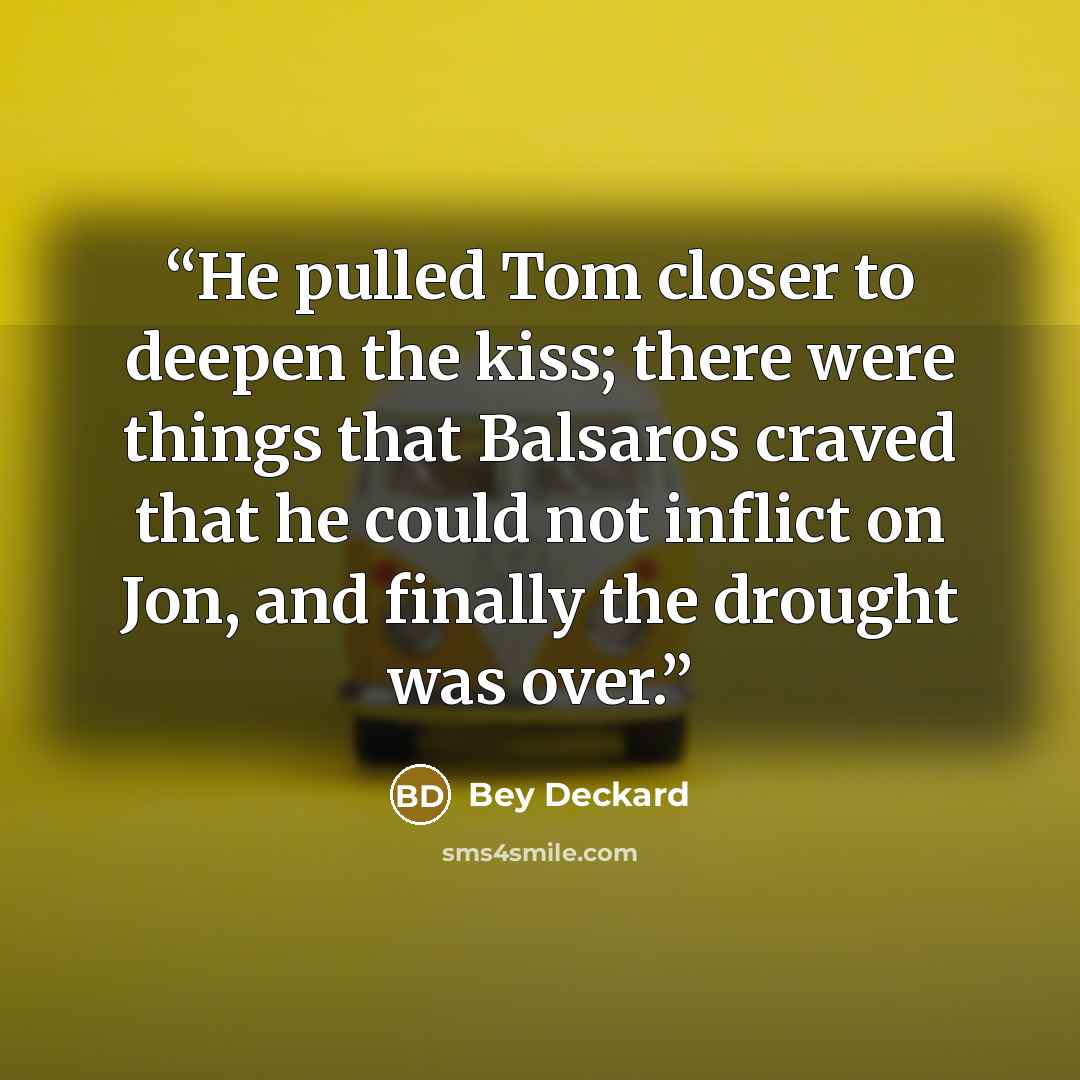 “He pulled Tom closer to deepen the kiss; there were things that Balsaros craved that he could not inflict on Jon, and finally the drought was over.” quote by Bey Deckard