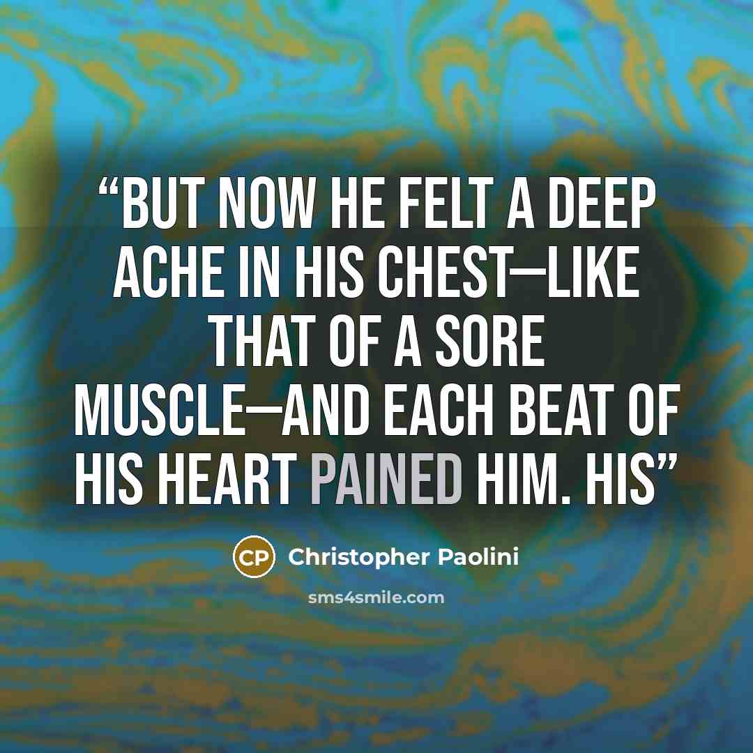 “But now he felt a deep ache in his chest—like that of a sore muscle—and each beat of his heart pained him. His” quote by Christopher Paolini