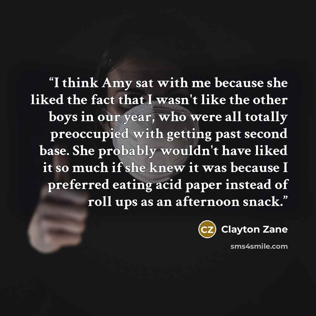 “I think Amy sat with me because she liked the fact that I wasn't like the other boys in our year, who were all totally preoccupied with getting past second base. She probably wouldn't have liked it so much if she knew it was because I preferred eating acid paper instead of roll ups as an afternoon…” quote by Clayton Zane
