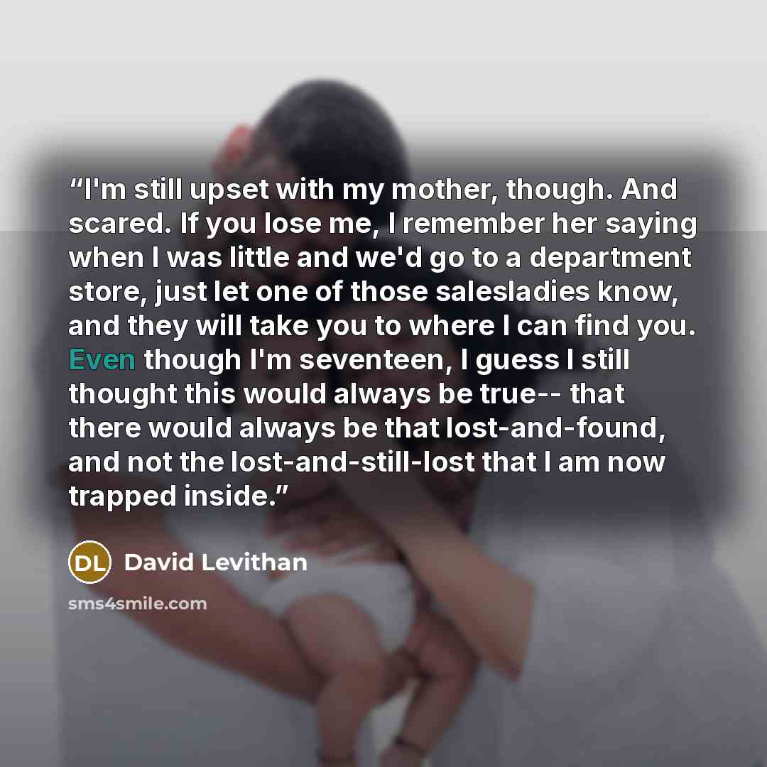 “I'm still upset with my mother, though. And scared. If you lose me, I remember her saying when I was little and we'd go to a department store, just let one of those salesladies know, and they will take you to where I can find you. Even though I'm seventeen, I guess I still thought this would…” quote by David Levithan