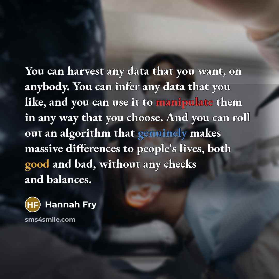 “You can harvest any data that you want, on anybody. You can infer any data that you like, and you can use it to manipulate them in any way that you choose. And you can roll out an algorithm that genuinely makes massive differences to people's lives, both good and bad, without any checks and…” quote by Hannah Fry