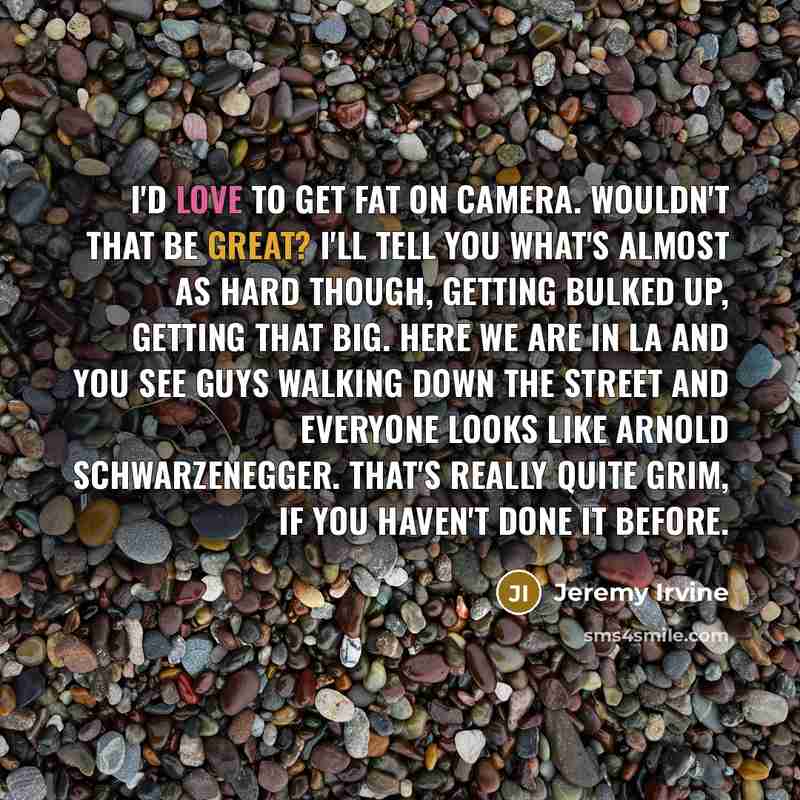 “I'd love to get fat on camera. Wouldn't that be great? I'll tell you what's almost as hard though, getting bulked up, getting that big. Here we are in LA and you see guys walking down the street and everyone looks like Arnold Schwarzenegger. That's really quite grim, if you haven't done it before.” quote by Jeremy Irvine