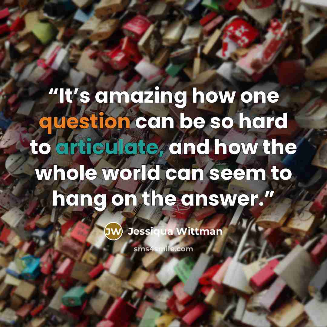 “It’s amazing how one question can be so hard to articulate, and how the whole world can seem to hang on the answer.” quote by Jessiqua Wittman