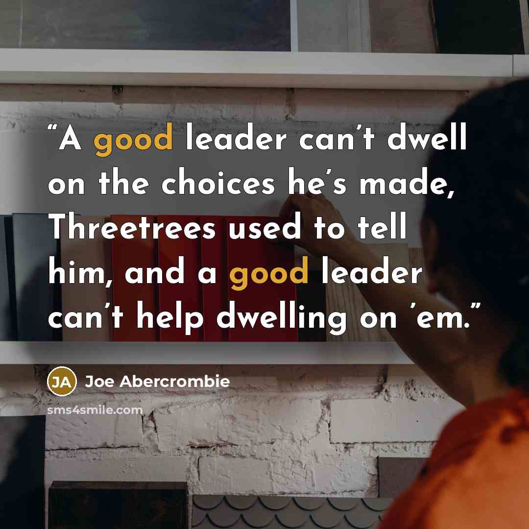 “A good leader can’t dwell on the choices he’s made, Threetrees used to tell him, and a good leader can’t help dwelling on ’em.” quote by Joe Abercrombie