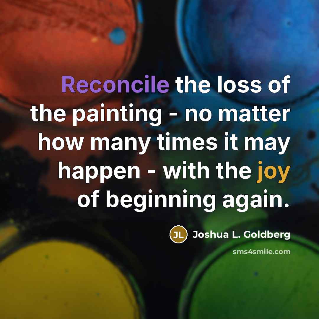 “Reconcile the loss of the painting - no matter how many times it may happen - with the joy of beginning again.” quote by Joshua L. Goldberg