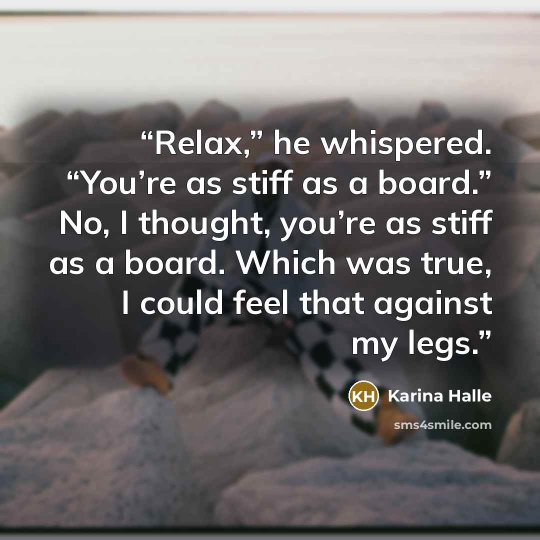 “Relax,” he whispered. “You’re as stiff as a board.” No, I thought, you’re as stiff as a board. Which was true, I could feel that against my legs.” quote by Karina Halle