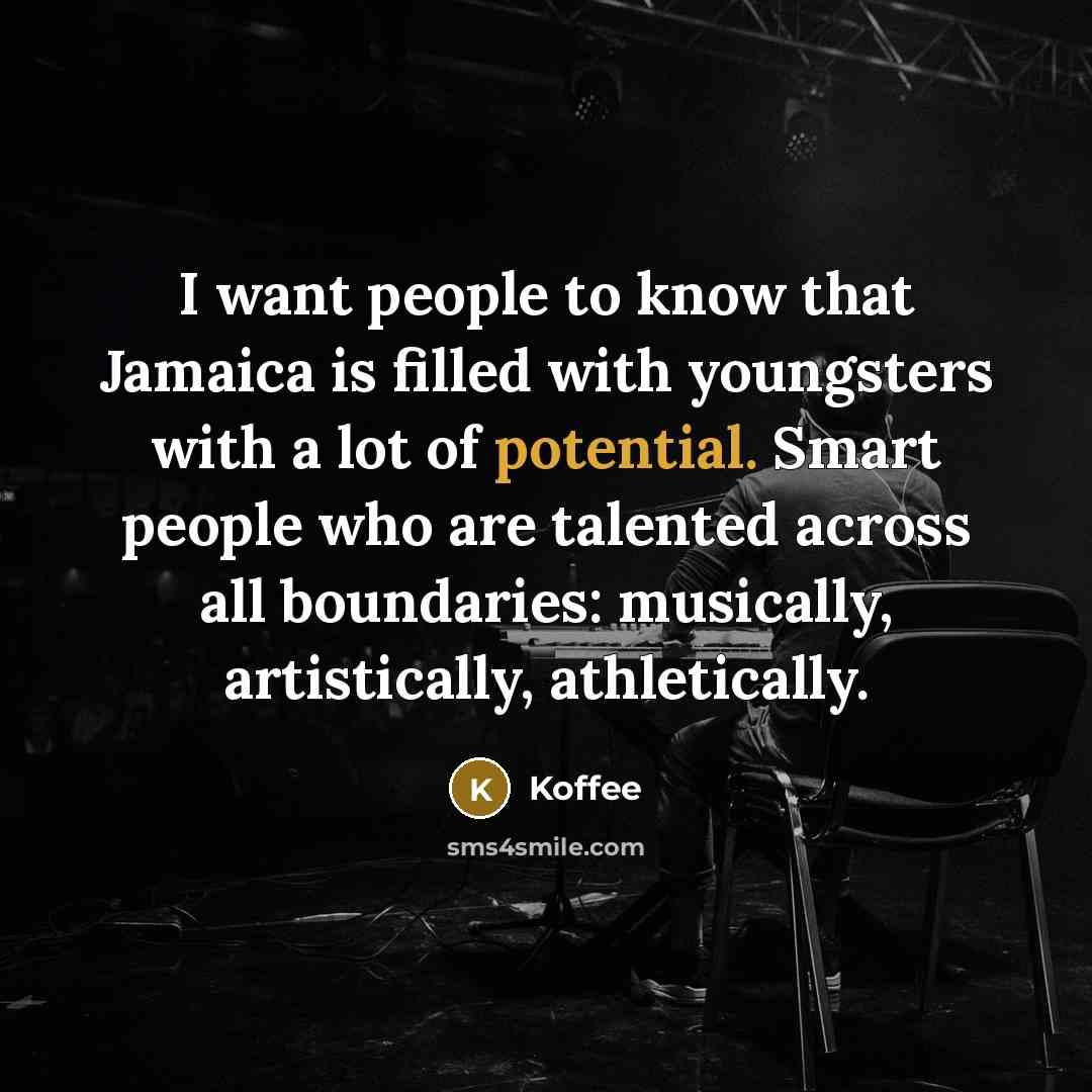 “I want people to know that Jamaica is filled with youngsters with a lot of potential. Smart people who are talented across all boundaries: musically, artistically, athletically.” quote by Koffee