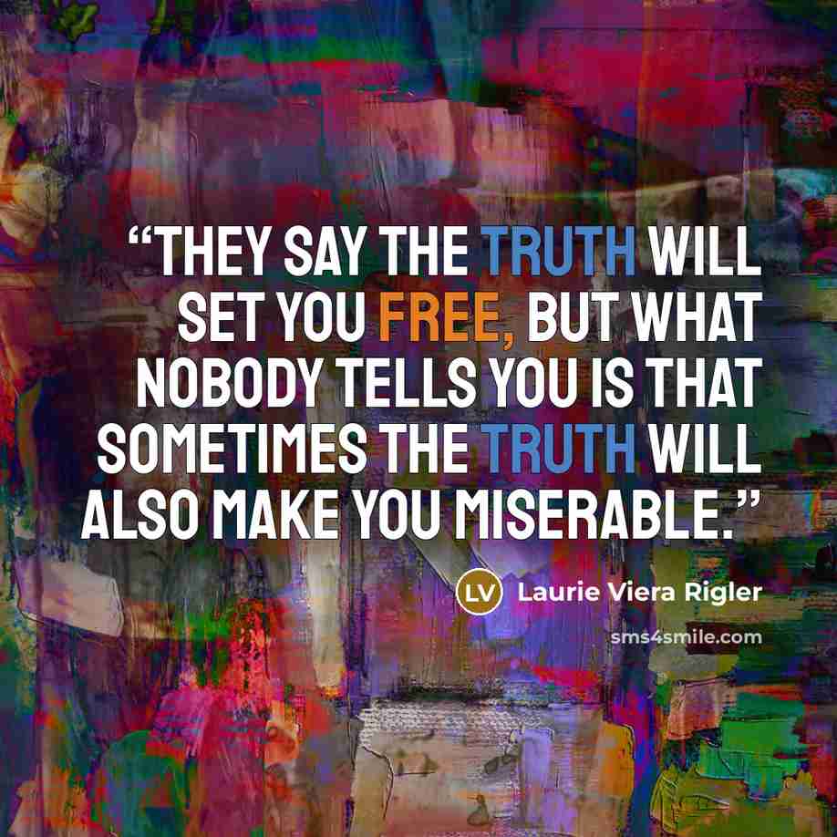 “They say the truth will set you free, but what nobody tells you is that sometimes the truth will also make you miserable.” quote by Laurie Viera Rigler