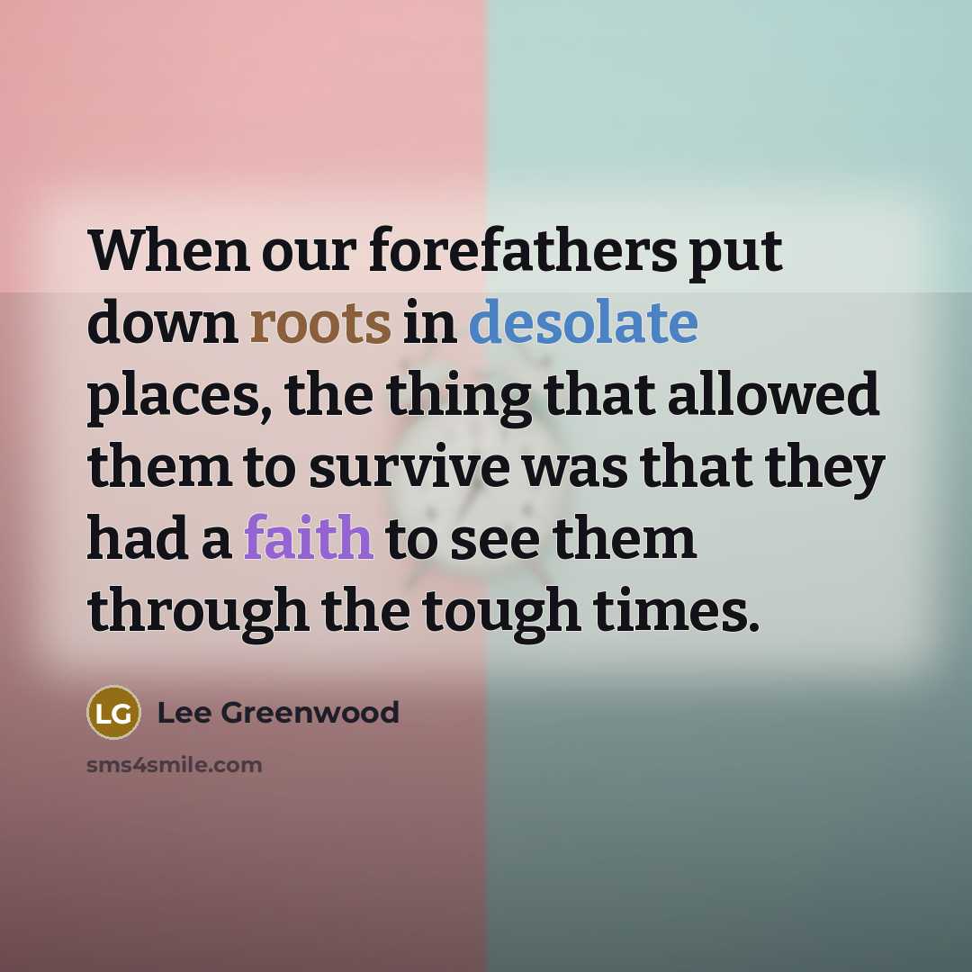 “When our forefathers put down roots in desolate places, the thing that allowed them to survive was that they had a faith to see them through the tough times.” quote by Lee Greenwood